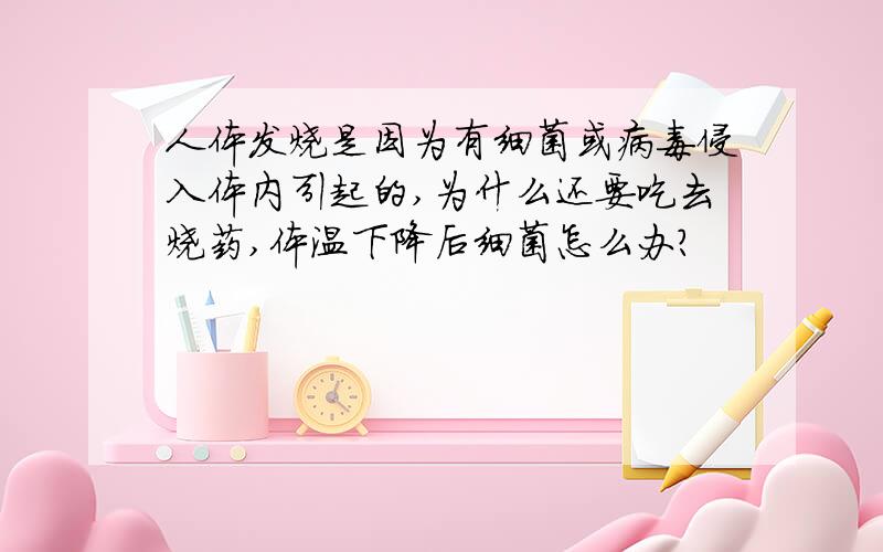 人体发烧是因为有细菌或病毒侵入体内引起的,为什么还要吃去烧药,体温下降后细菌怎么办?