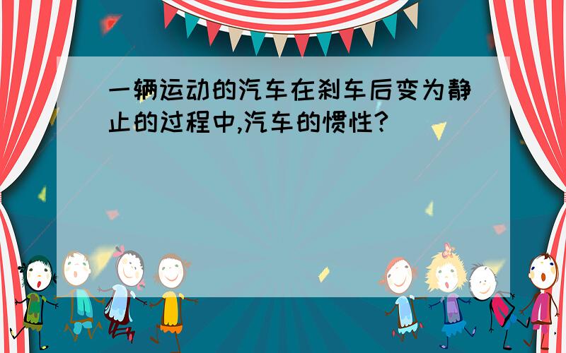 一辆运动的汽车在刹车后变为静止的过程中,汽车的惯性?