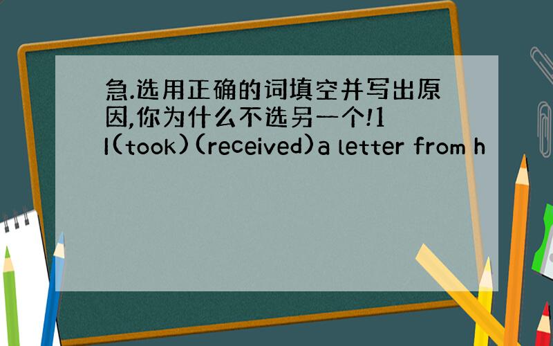 急.选用正确的词填空并写出原因,你为什么不选另一个!1 I(took)(received)a letter from h