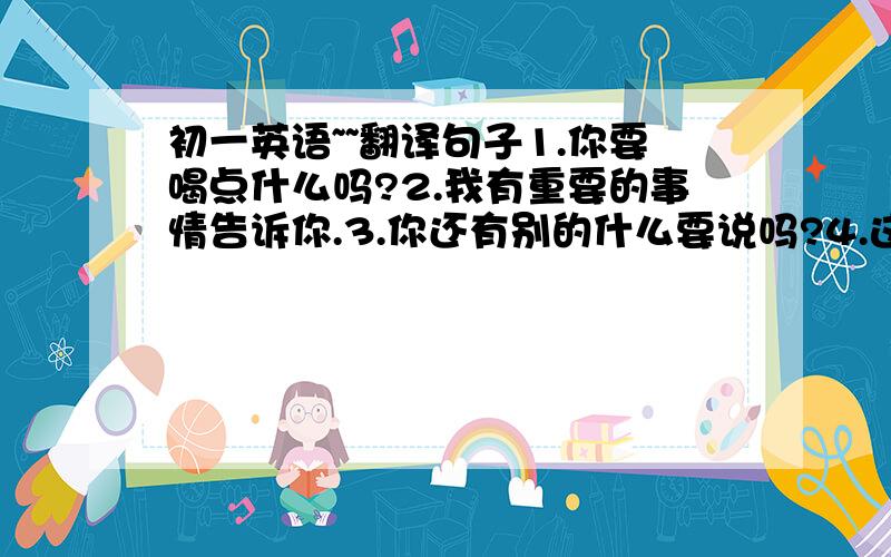 初一英语~~翻译句子1.你要喝点什么吗?2.我有重要的事情告诉你.3.你还有别的什么要说吗?4.这单车出了点问题.5.在