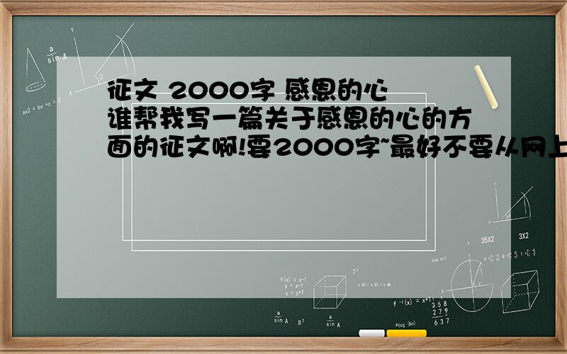 征文 2000字 感恩的心 谁帮我写一篇关于感恩的心的方面的征文啊!要2000字~最好不要从网上抄啊!