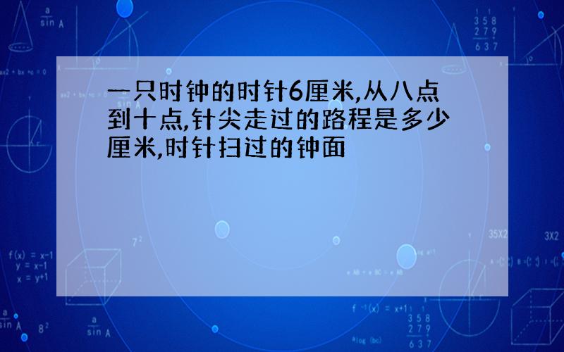 一只时钟的时针6厘米,从八点到十点,针尖走过的路程是多少厘米,时针扫过的钟面