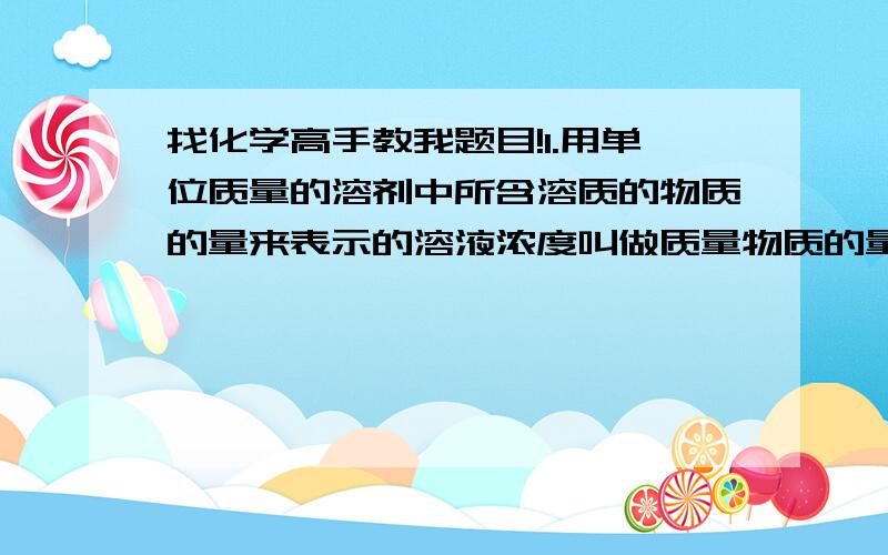 找化学高手教我题目!1.用单位质量的溶剂中所含溶质的物质的量来表示的溶液浓度叫做质量物质的量浓度,其单位为mol/kg.