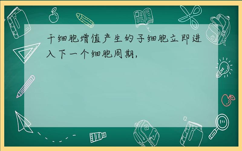 干细胞增值产生的子细胞立即进入下一个细胞周期,