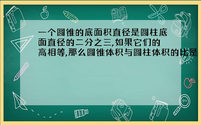 一个圆锥的底面积直径是圆柱底面直径的二分之三,如果它们的高相等,那么圆锥体积与圆柱体积的比是（）