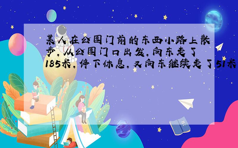 某人在公园门前的东西小路上散步,从公园门口出发,向东走了185米,停下休息,又向东继续走了51米,然后向西走了14米,碰