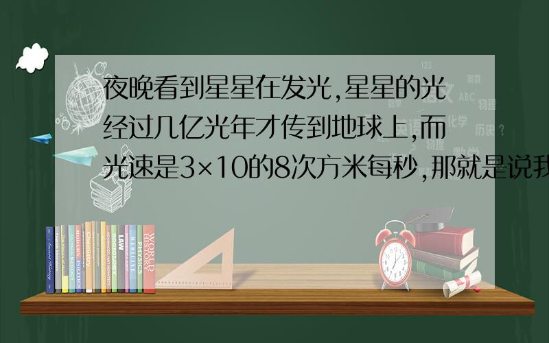 夜晚看到星星在发光,星星的光经过几亿光年才传到地球上,而光速是3×10的8次方米每秒,那就是说我们看到的星星离我们有几亿