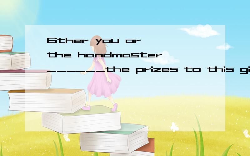 Either you or the handmaster______the prizes to this gifted