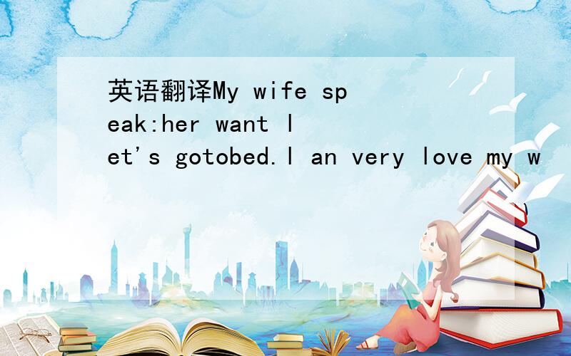 英语翻译My wife speak:her want let's gotobed.l an very love my w