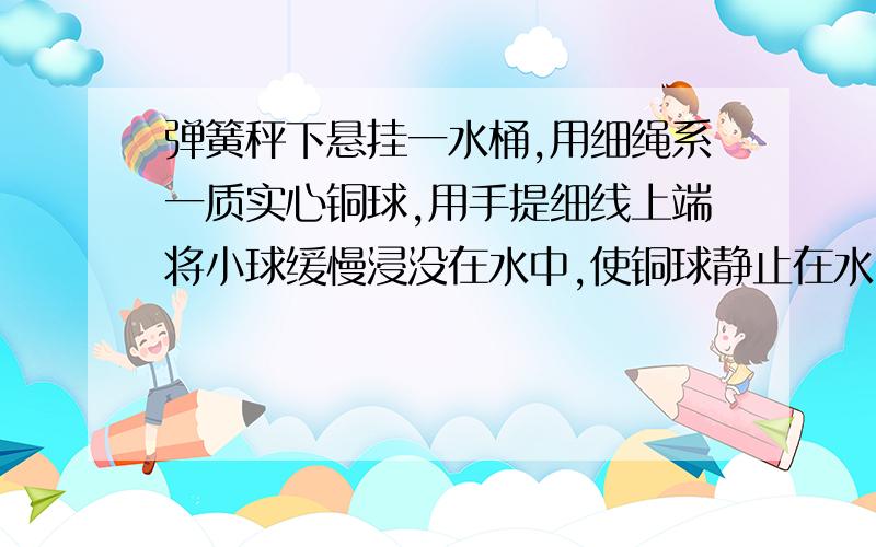 弹簧秤下悬挂一水桶,用细绳系一质实心铜球,用手提细线上端将小球缓慢浸没在水中,使铜球静止在水中不动