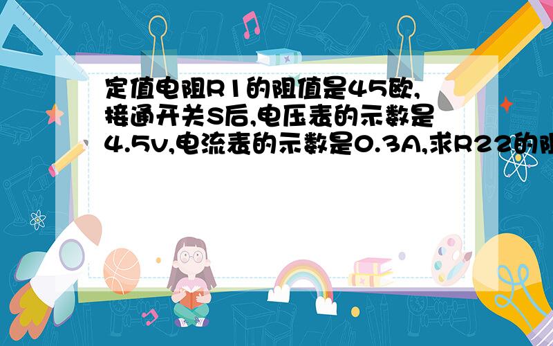 定值电阻R1的阻值是45欧,接通开关S后,电压表的示数是4.5v,电流表的示数是0.3A,求R22的阻值是多少?