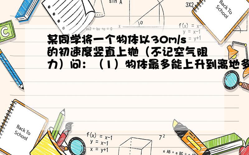 某同学将一个物体以30m/s的初速度竖直上抛（不记空气阻力）问：（1）物体最多能上升到离地多高的位置,