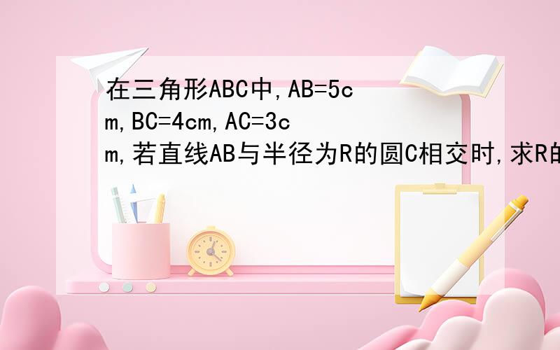 在三角形ABC中,AB=5cm,BC=4cm,AC=3cm,若直线AB与半径为R的圆C相交时,求R的取值范围