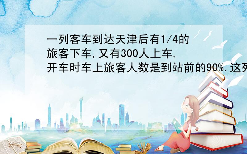 一列客车到达天津后有1/4的旅客下车,又有300人上车,开车时车上旅客人数是到站前的90%.这列客车到达天津站前有旅客多