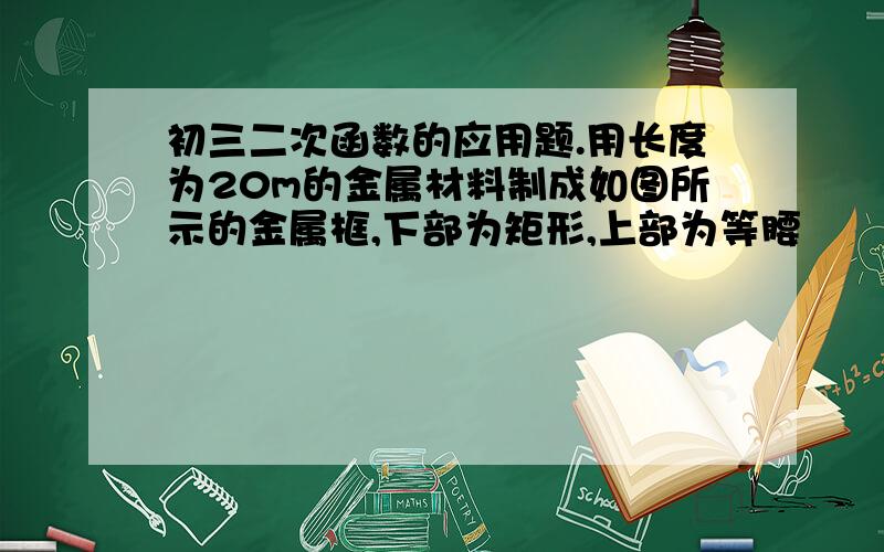 初三二次函数的应用题.用长度为20m的金属材料制成如图所示的金属框,下部为矩形,上部为等腰