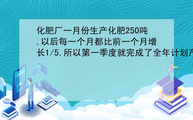 化肥厂一月份生产化肥250吨,以后每一个月都比前一个月增长1/5,所以第一季度就完成了全年计划产量的5/12