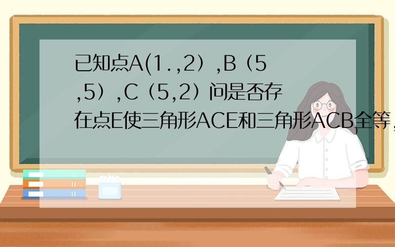 已知点A(1.,2）,B（5,5）,C（5,2）问是否存在点E使三角形ACE和三角形ACB全等,