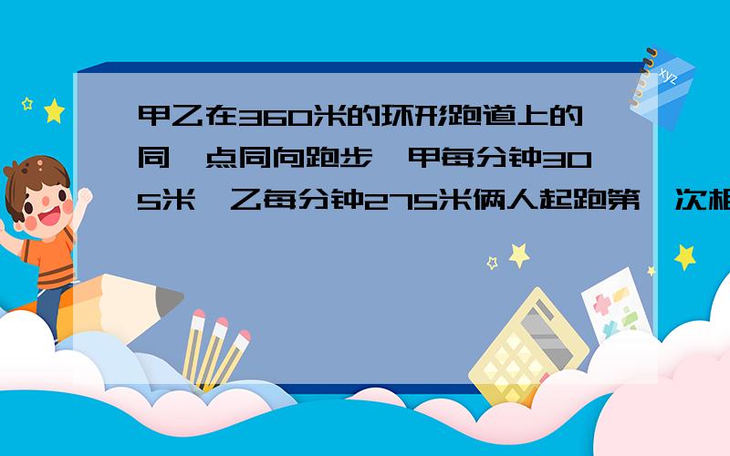 甲乙在360米的环形跑道上的同一点同向跑步,甲每分钟305米,乙每分钟275米俩人起跑第一次相遇在起点几米处