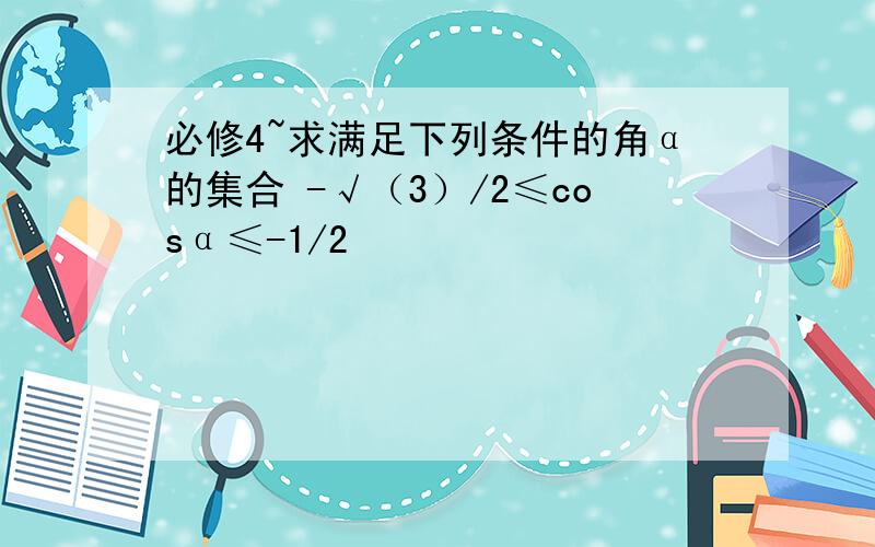 必修4~求满足下列条件的角α的集合 -√（3）/2≤cosα≤-1/2