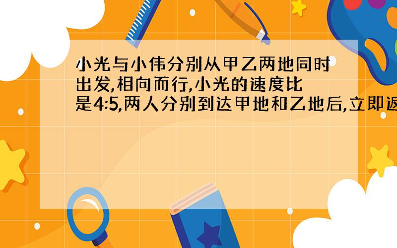 小光与小伟分别从甲乙两地同时出发,相向而行,小光的速度比是4:5,两人分别到达甲地和乙地后,立即返回各自出发地,返回的速