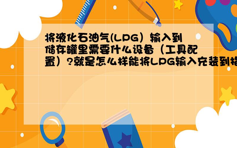 将液化石油气(LPG）输入到储存罐里需要什么设备（工具配置）?就是怎么样能将LPG输入充装到指定的储存罐里