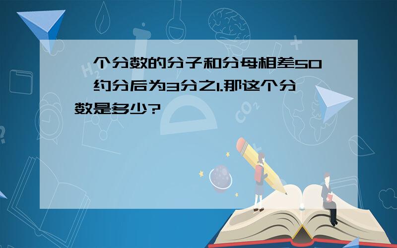 一个分数的分子和分母相差50,约分后为3分之1.那这个分数是多少?