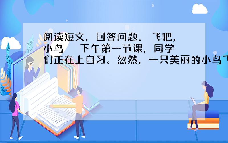 阅读短文，回答问题。 飞吧，小鸟 　　下午第一节课，同学们正在上自习。忽然，一只美丽的小鸟飞了进来。