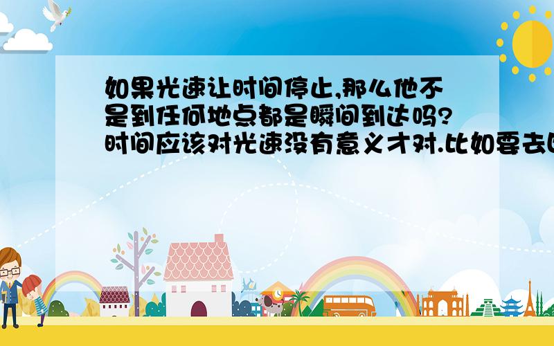 如果光速让时间停止,那么他不是到任何地点都是瞬间到达吗?时间应该对光速没有意义才对.比如要去四光年外的星球,从现在九点整