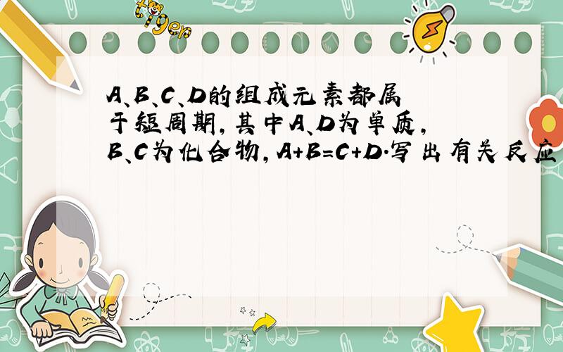 A、B、C、D的组成元素都属于短周期,其中A、D为单质,B、C为化合物,A+B=C+D.写出有关反应方程式（1）若A、D