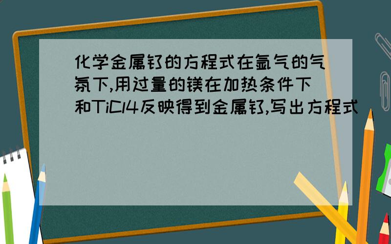 化学金属钛的方程式在氩气的气氛下,用过量的镁在加热条件下和TiCl4反映得到金属钛,写出方程式