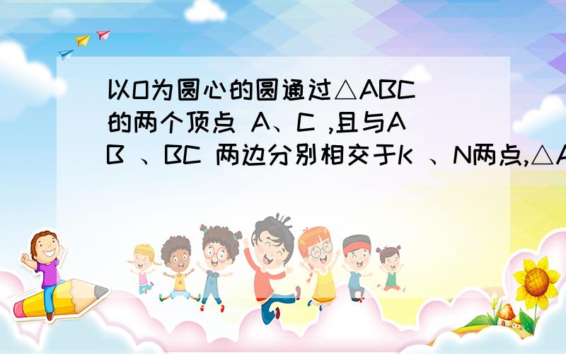 以O为圆心的圆通过△ABC 的两个顶点 A、C ,且与AB 、BC 两边分别相交于K 、N两点,△ABC 和△KBN两外