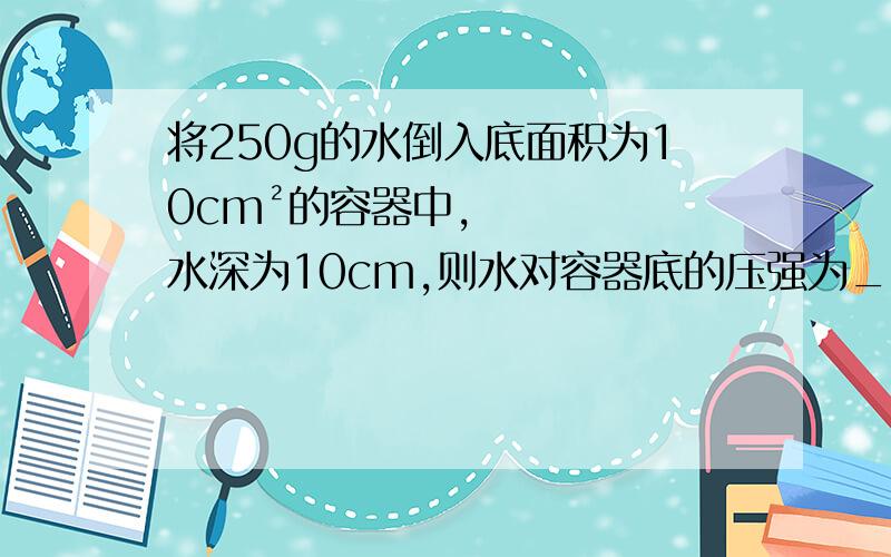 将250g的水倒入底面积为10cm²的容器中,水深为10cm,则水对容器底的压强为____帕,压力为____牛