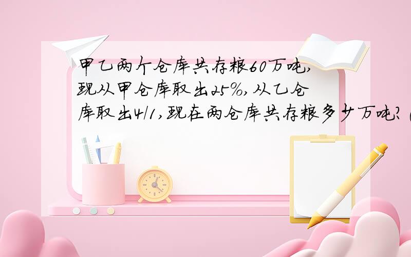 甲乙两个仓库共存粮60万吨,现从甲仓库取出25%,从乙仓库取出4/1,现在两仓库共存粮多少万吨?(要有计算过程）