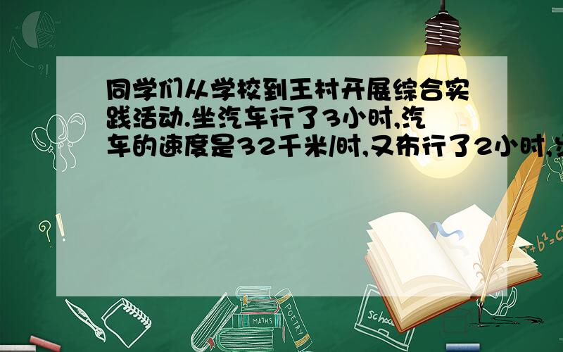 同学们从学校到王村开展综合实践活动.坐汽车行了3小时,汽车的速度是32千米/时,又布行了2小时,步行的速