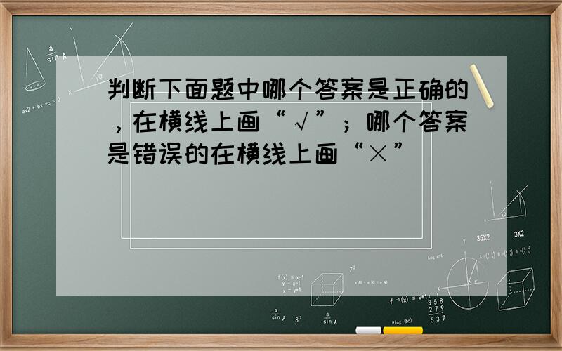 判断下面题中哪个答案是正确的，在横线上画“√”；哪个答案是错误的在横线上画“×”．