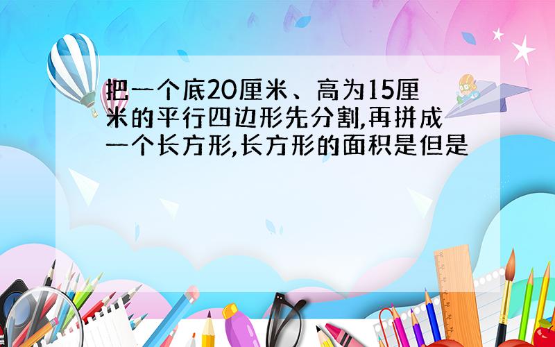 把一个底20厘米、高为15厘米的平行四边形先分割,再拼成一个长方形,长方形的面积是但是