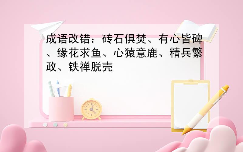 成语改错：砖石俱焚、有心皆碑、缘花求鱼、心猿意鹿、精兵繁政、铁禅脱壳