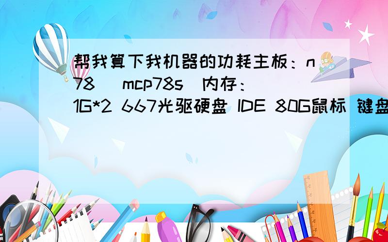 帮我算下我机器的功耗主板：n78 （mcp78s）内存：1G*2 667光驱硬盘 IDE 80G鼠标 键盘