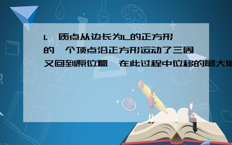 1.一质点从边长为L的正方形的一个顶点沿正方形运动了三周又回到原位置,在此过程中位移的最大值