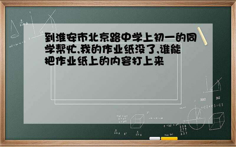 到淮安市北京路中学上初一的同学帮忙,我的作业纸没了,谁能把作业纸上的内容打上来