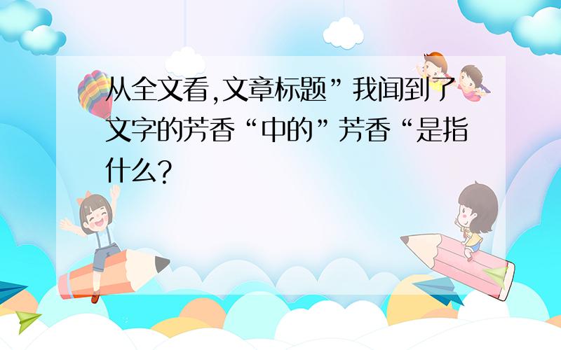 从全文看,文章标题”我闻到了文字的芳香“中的”芳香“是指什么?