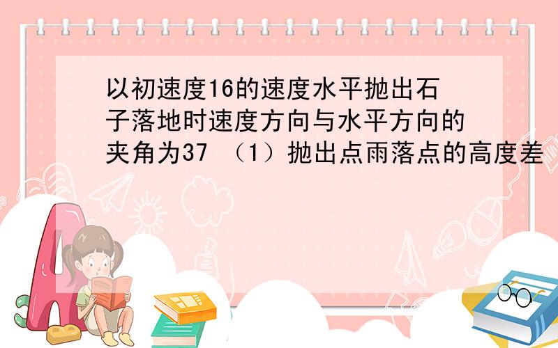 以初速度16的速度水平抛出石子落地时速度方向与水平方向的夹角为37 （1）抛出点雨落点的高度差