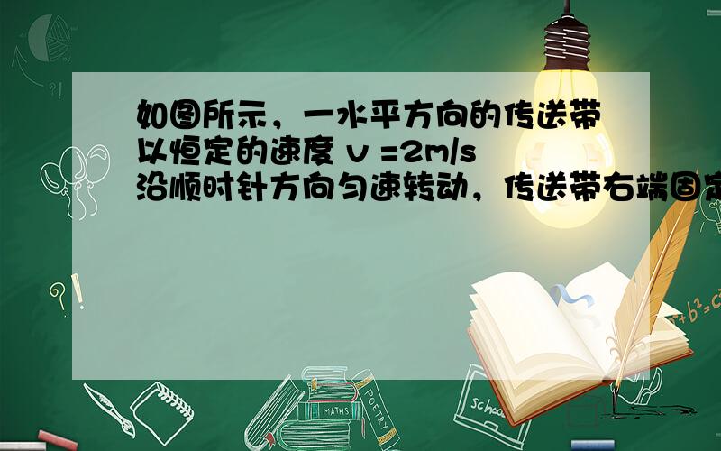 如图所示，一水平方向的传送带以恒定的速度 v =2m/s沿顺时针方向匀速转动，传送带右端固定着一光滑的半径R=0.45m