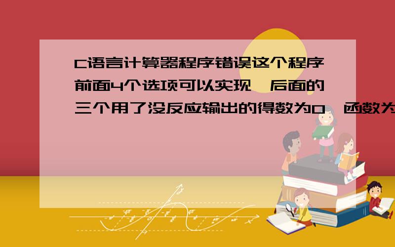 C语言计算器程序错误这个程序前面4个选项可以实现,后面的三个用了没反应输出的得数为0,函数为有参有返回函数我想了半天想不