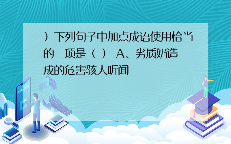 ）下列句子中加点成语使用恰当的一项是（ ） A、劣质奶造成的危害骇人听闻