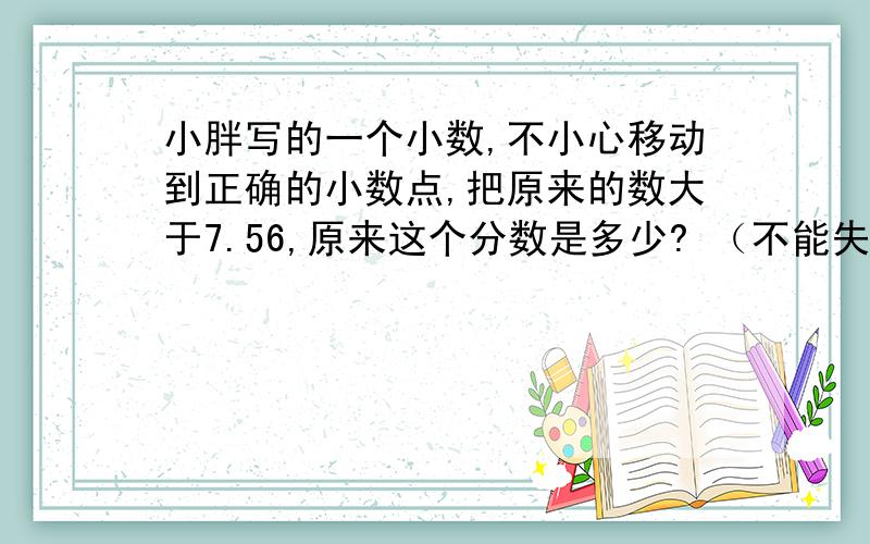 小胖写的一个小数,不小心移动到正确的小数点,把原来的数大于7.56,原来这个分数是多少? （不能失败奖励?我几乎没有钱不