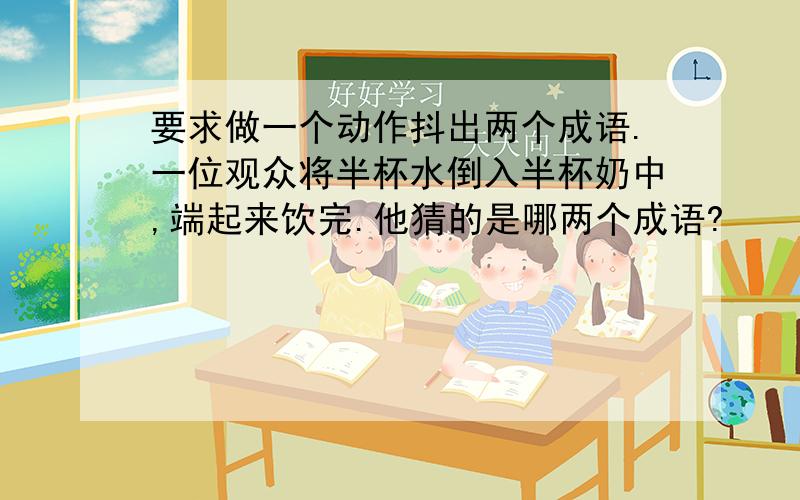 要求做一个动作抖出两个成语.一位观众将半杯水倒入半杯奶中,端起来饮完.他猜的是哪两个成语?