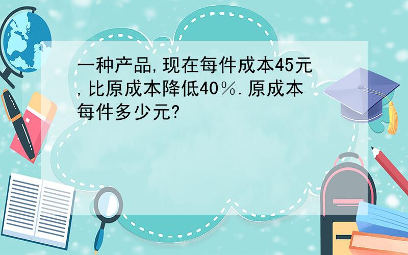 一种产品,现在每件成本45元,比原成本降低40％.原成本每件多少元?