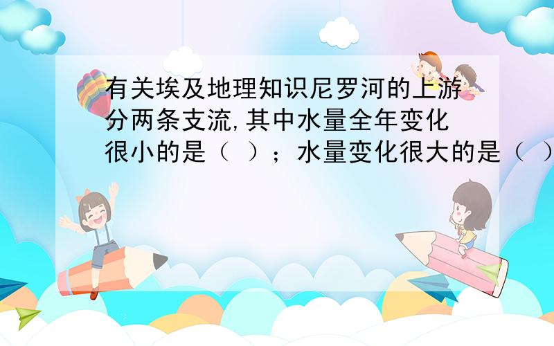 有关埃及地理知识尼罗河的上游分两条支流,其中水量全年变化很小的是（ ）；水量变化很大的是（ ）,该何源自夏季多于冬季干旱