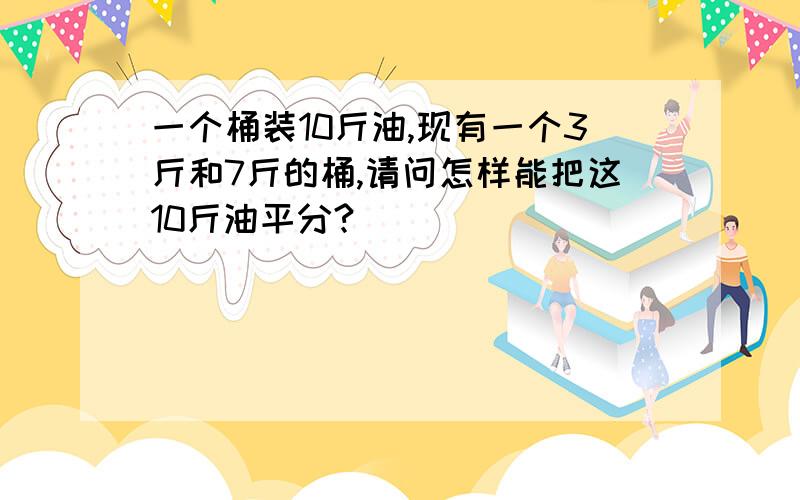 一个桶装10斤油,现有一个3斤和7斤的桶,请问怎样能把这10斤油平分?